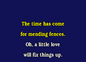 The time has come

for mending fences.

on. a little love

will fix things up.