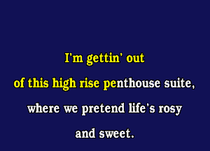 I'm gettin' out
of this high rise penthouse suite.
where we pretend life's rosy

and sweet.