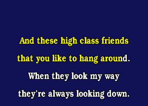 And these high class friends
that you like to hang around.
When they look my way

they're always looking down.