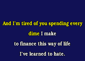 And I'm tired of you spending every
dime I make
to finance this way of life

I've learned to hate.