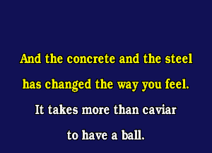 And the concrete and the steel
has changed the way you feel.
It takes more than caviar

to have a ball.