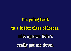 I'm going back

to a better class of losers.

This uptown livin's

really got me down.