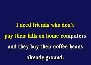 I need friends who don't
pay their bills on home computers
and they buy their coffee beans
already ground.