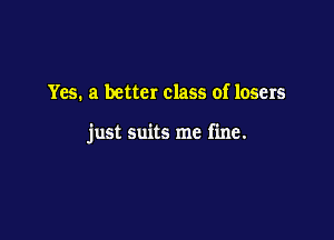 Yes. a better class of losers

just suits me fine.