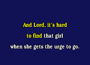 And Lord. ifs hard

to find that girl

when she gets the urge to go.