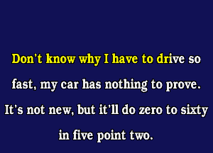 Don't know why I have to drive so
fast. my car has nothing to prove.
It's not new. but it'll do zero to sixty

in five point two.