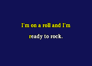 I'm on a roll and I'm

ready to rock.