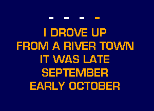 I DRUVE UP
FROM A RIVER TOWN
IT WAS LATE
SEPTEMBER
EARLY OCTOBER