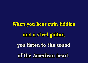 When you hear twin fiddles
and a steel guitar.
you listen to the sound

of the American heart.