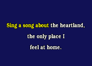 Sing a song about the heartland.

the only place I

feel at home.