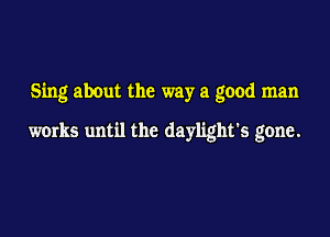 Sing about the way a good man

works until the daylight's gone.