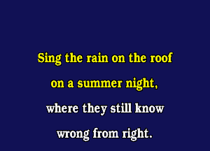 Sing the rain on the roof

on a summer night.
where they still know

wrong from right.