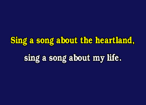 Sing a song about the heartland.

sing a song about my life.