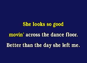 She looks so good
movin' across the dance floor.

Better than the day she left me.