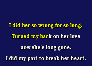 I did her so wrong for so long.
Turned my back on her love
now she's long gone.

I did my part to break her heart.