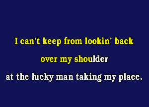 I can't keep from lookin' back
over my shoulder

at the lucky man taking my place.