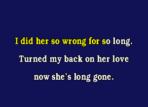 Idid her so wrong for so long.

Turned my back on her love

now she's long gone.