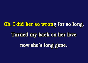Oh. I did her so wrong for so long.

Turned my back on her love

now she's long gone.