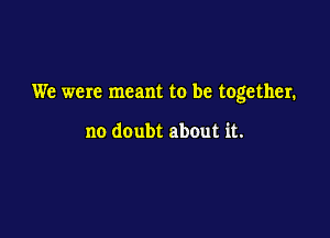 We were meant to be together.

no doubt about it.