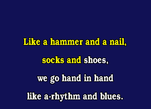 Like a hammer and a nail.
socks and shoes.

we go hand in hand

like a-rhythm and blues. I