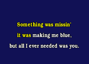 Something was missin'
it was making me blue.

but all I ever needed was you.