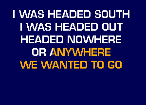 I WAS HEADED SOUTH
I WAS HEADED OUT
HEADED NOUVHERE

0R ANYMIHERE
WE WANTED TO GO