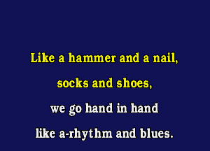 Like a hammer and a nail.
socks and shoes.
we go hand in hand

like a-rhythm and blues.