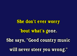 She don't ever worry
'bout what's gone.
She says. Good country music

will never steer you wrong.