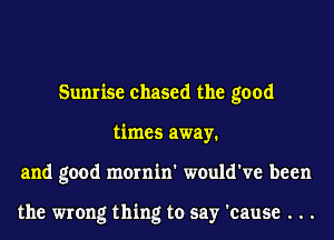 Sunrise chased the good
times away.
and good mornin' would've been

the wrong thing to say 'cause . . .