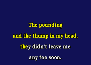 The pounding

and the thump in my head.

they didn't leave me

any too soon.