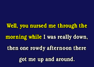 Well. you nursed me through the
morning while I was really down.
then one rowdy afternoon there

got me up and around.