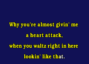 Why you're almost givin' me
a heart attack.
when you waltz right in here

lookin' like that.