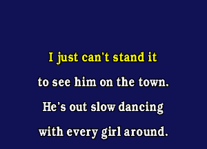 I just can't stand it

to see him on the town.

He's out slow dancing

with every girl around.