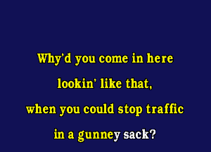 Why'd you come in here
lookin' like that.

when you could stop traffic

in a gunney sack?