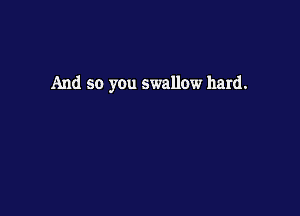 And so you swallow hard.