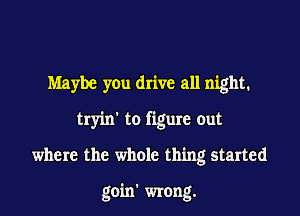 Maybe you drive all night.
tryin' to figure out

where the whole thing started

goin' wrong.