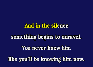 And in the silence
something begins to unravel.
You never knew him

like you'll be knowing him now.