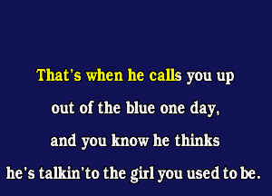 That's when he calls you up
out of the blue one day.
and you know he thinks

he's talkin'to the girl you used to be.
