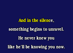 And in the silence.
something begins to unravel.
He never knew you

like he'll be knowing you now.