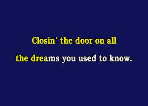 Closixr the door on all

the dreams you used to know.
