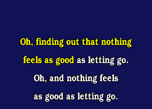 on. finding Out that nothing
feels as good as letting go.
Oh. and nothing feels

as good as letting go.