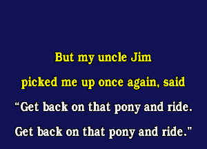 But my uncle Jim
picked me up once again. said
Get back on that pony and ride.
Get back on that pony and ride.