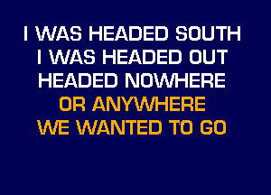 I WAS HEADED SOUTH
I WAS HEADED OUT
HEADED NOUVHERE

0R ANYMIHERE
WE WANTED TO GO