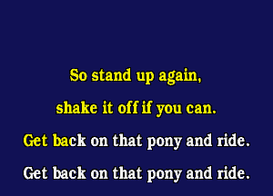 So stand up again.
shake it off if you can.
Get back on that pony and ride.
Get back on that pony and ride.
