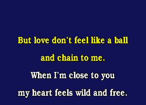 But love don't feel like a ball
and chain to me.
When I'm close to you

my heart feels wild and free.