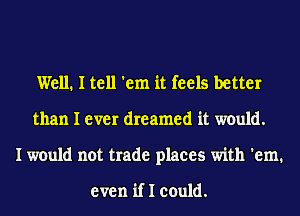 Well. I tell 'em it feels better
than I ever dreamed it would.
I would not trade places with 'em.

even if I could.