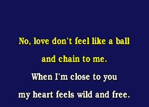 No. love don't feel like a ball
and chain to me.
When I'm close to you

my heart feels wild and free.