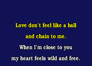 Love don't feel like a ball
and chain to me.
When I'm close to you

my heart feels wild and free.