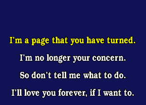 I'm a page that you have turned.
I'm no longer your concern.
So don't tell me what to do.

I'll love you forever. if I want to.