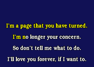 I'm a page that you have turned.
I'm no longer your concern.
So don't tell me what to do.

I'll love you forever. if I want to.